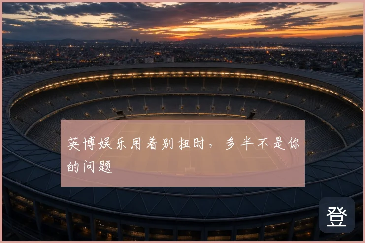 英博娱乐用着别扭时，多半不是你的问题